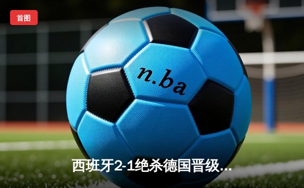 西班牙2-1绝杀德国晋级四强，奥尔莫制胜球引爆斯图加特