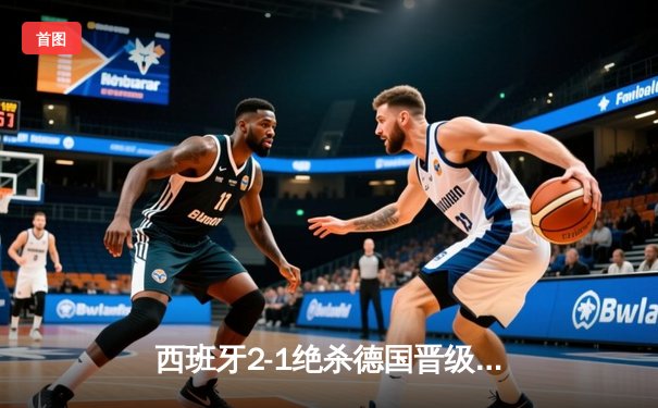 西班牙2-1绝杀德国晋级四强，奥尔莫传射闪耀斯图加特