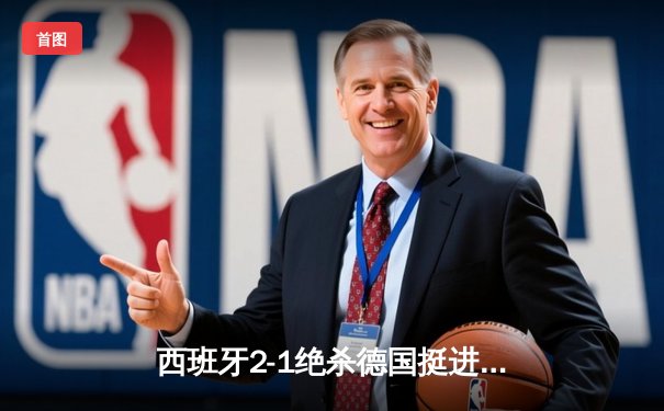 西班牙2-1绝杀德国挺进四强，奥尔莫传射建功引爆斯图加特