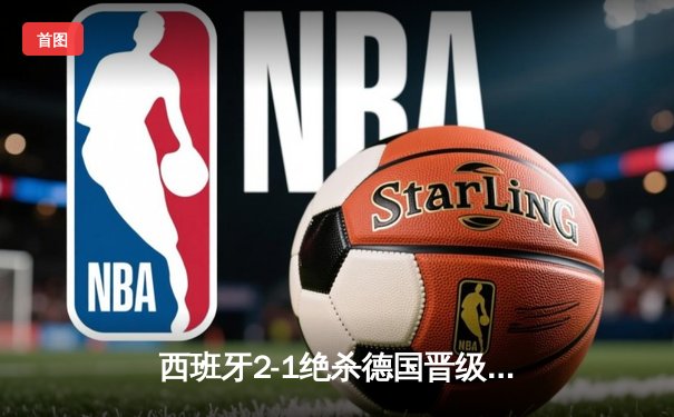 西班牙2-1绝杀德国晋级四强，奥尔莫传射建功引爆斯图加特