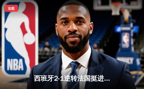 西班牙2-1逆转法国挺进决赛，亚马尔创纪录破门载入史册