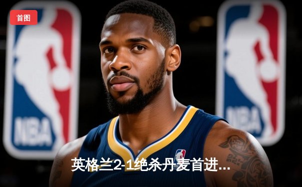 英格兰2-1绝杀丹麦首进决赛 凯恩加时点射制胜